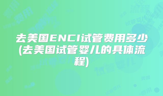 去美国ENCI试管费用多少(去美国试管婴儿的具体流程)