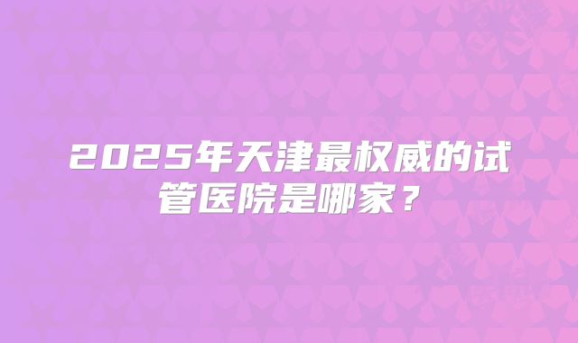 2025年天津最权威的试管医院是哪家?