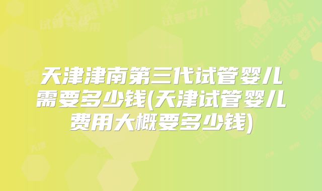 天津津南第三代试管婴儿需要多少钱(天津试管婴儿费用大概要多少钱)