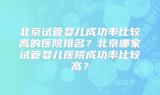 北京试管婴儿成功率比较高的医院排名？北京哪家试管婴儿医院成功率比较高？