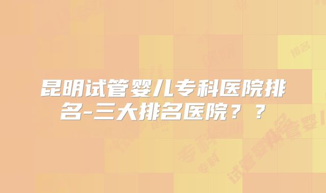 昆明试管婴儿专科医院排名-三大排名医院？？