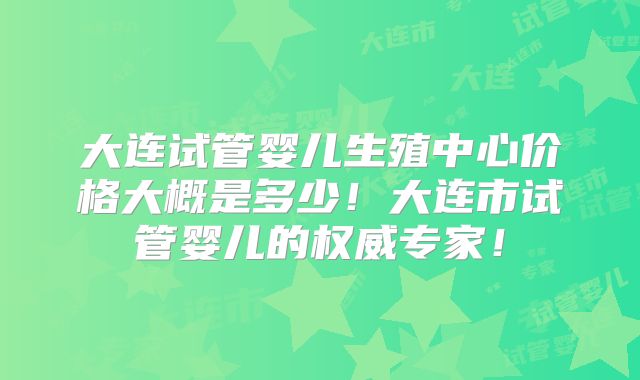 大连试管婴儿生殖中心价格大概是多少!大连市试管婴儿的权威专家!