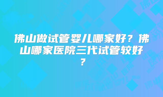 佛山做试管婴儿哪家好？佛山哪家医院三代试管较好？