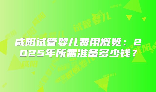 咸阳试管婴儿费用概览:2025年所需准备多少钱?
