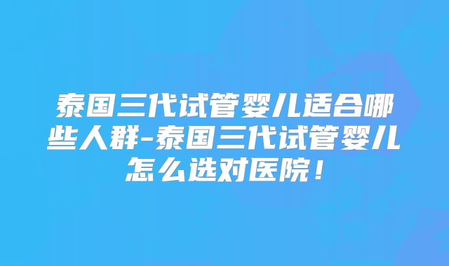 泰国三代试管婴儿适合哪些人群-泰国三代试管婴儿怎么选对医院!
