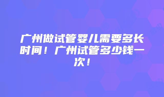 广州做试管婴儿需要多长时间！广州试管多少钱一次！