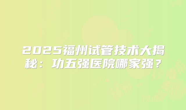 2025福州试管技术大揭秘：功五强医院哪家强？