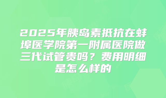 2025年胰岛素抵抗在蚌埠医学院第一附属医院做三代试管贵吗?费用明细是怎么样的