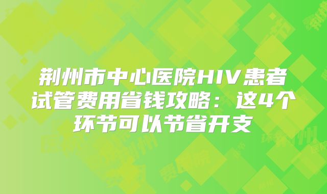 荆州市中心医院HIV患者试管费用省钱攻略:这4个环节可以节省开支