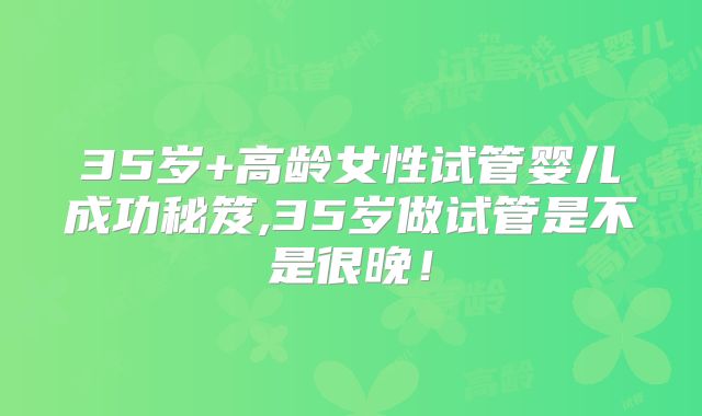 35岁+高龄女性试管婴儿成功秘笈,35岁做试管是不是很晚！