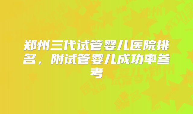 郑州三代试管婴儿医院排名，附试管婴儿成功率参考