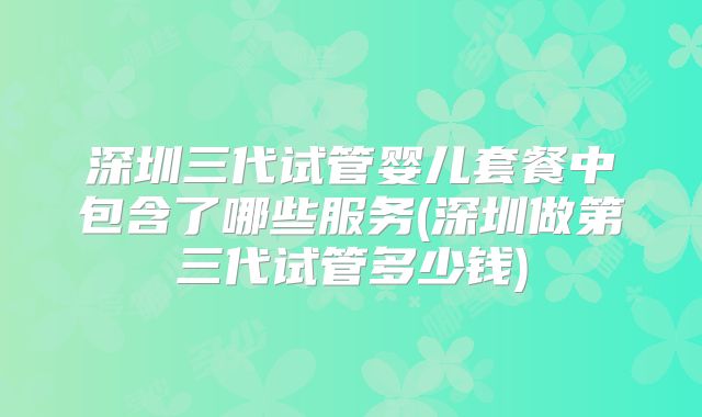 深圳三代试管婴儿套餐中包含了哪些服务(深圳做第三代试管多少钱)