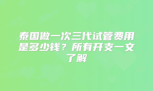 泰国做一次三代试管费用是多少钱?所有开支一文了解