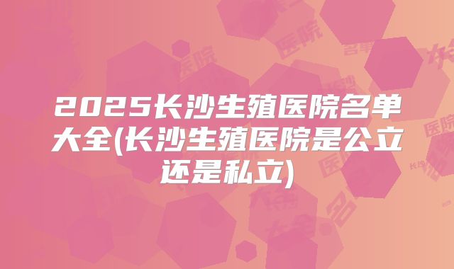 2025长沙生殖医院名单大全(长沙生殖医院是公立还是私立)