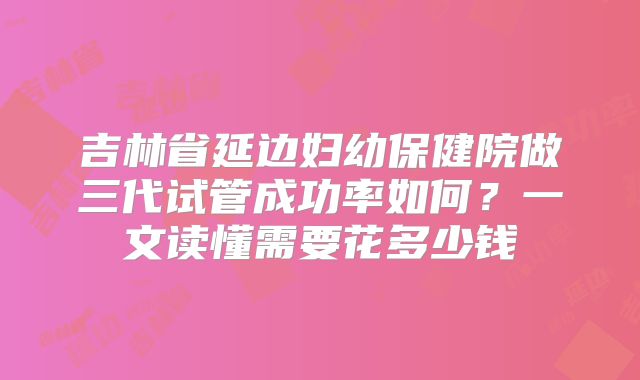 吉林省延边妇幼保健院做三代试管成功率如何？一文读懂需要花多少钱