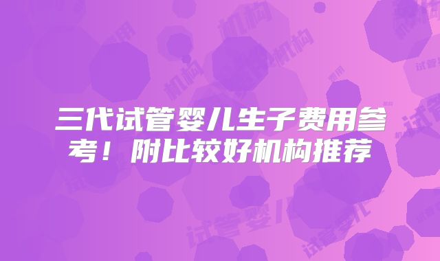 三代试管婴儿生子费用参考！附比较好机构推荐
