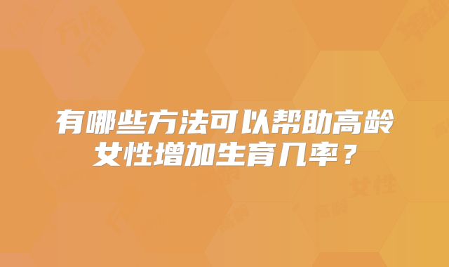 有哪些方法可以帮助高龄女性增加生育几率?
