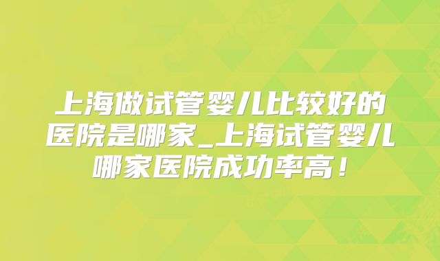 上海做试管婴儿比较好的医院是哪家_上海试管婴儿哪家医院成功率高！