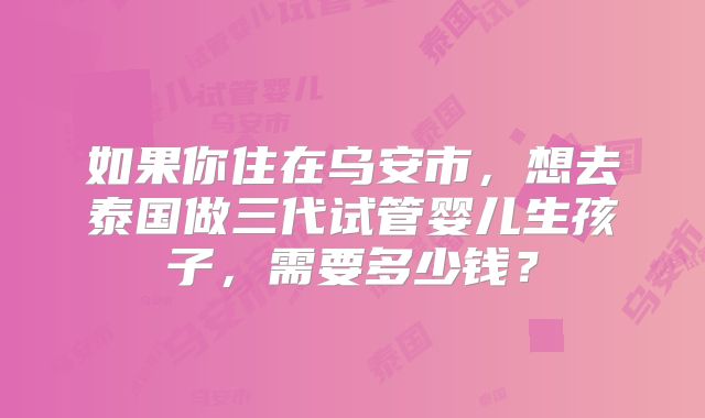 如果你住在乌安市,想去泰国做三代试管婴儿生孩子,需要多少钱?