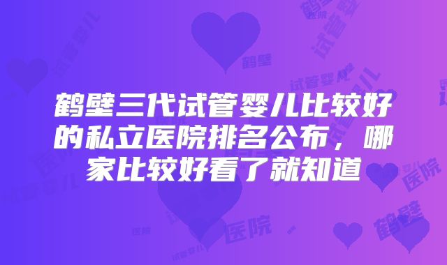 鹤壁三代试管婴儿比较好的私立医院排名公布,哪家比较好看了就知道
