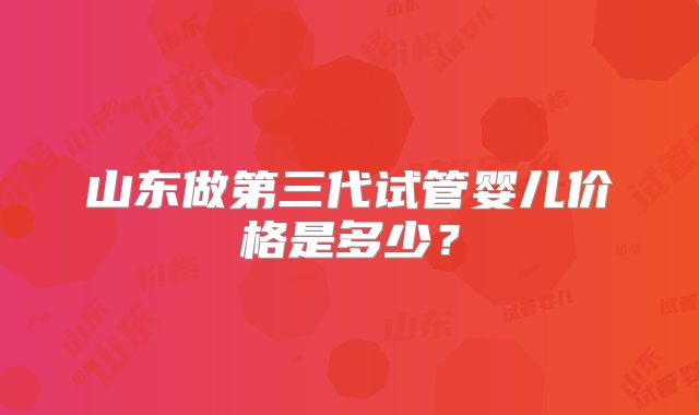 山东做第三代试管婴儿价格是多少？