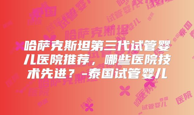 哈萨克斯坦第三代试管婴儿医院推荐,哪些医院技术先进?-泰国试管婴儿