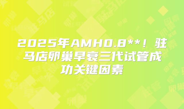 2025年AMH0.8**！驻马店卵巢早衰三代试管成功关键因素