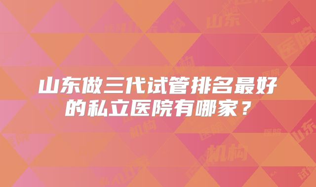 山东做三代试管排名最好的私立医院有哪家？