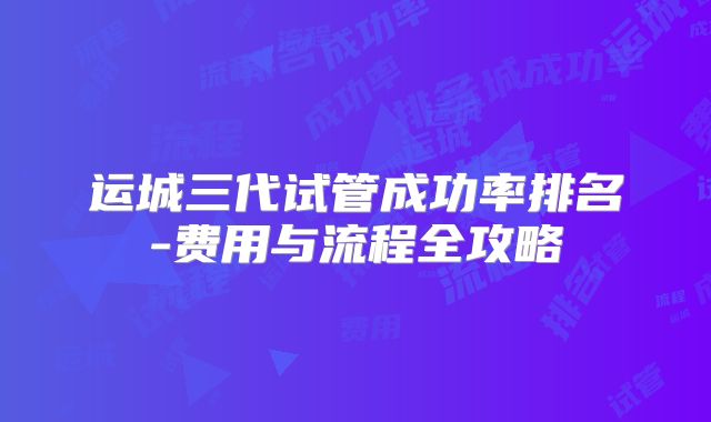 运城三代试管成功率排名-费用与流程全攻略