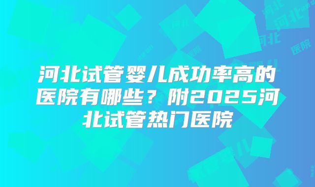 河北试管婴儿成功率高的医院有哪些?附2025河北试管热门医院