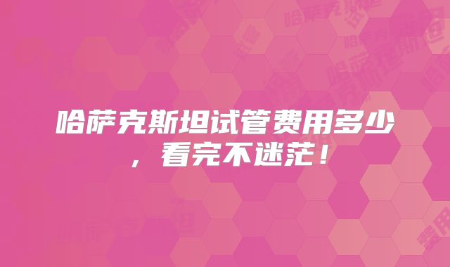 哈萨克斯坦试管费用多少,看完不迷茫!