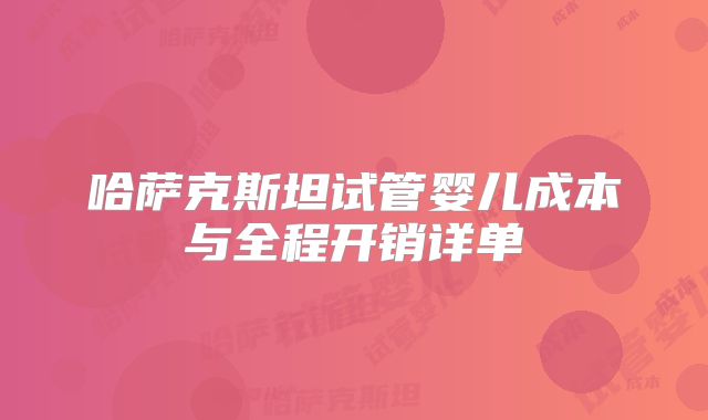 哈萨克斯坦试管婴儿成本与全程开销详单