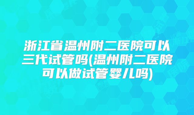 浙江省温州附二医院可以三代试管吗(温州附二医院可以做试管婴儿吗)