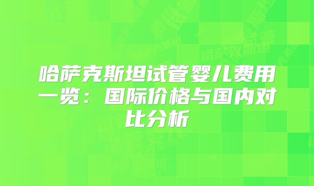 哈萨克斯坦试管婴儿费用一览：国际价格与国内对比分析