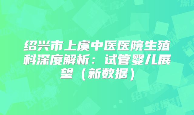 绍兴市上虞中医医院生殖科深度解析：试管婴儿展望（新数据）