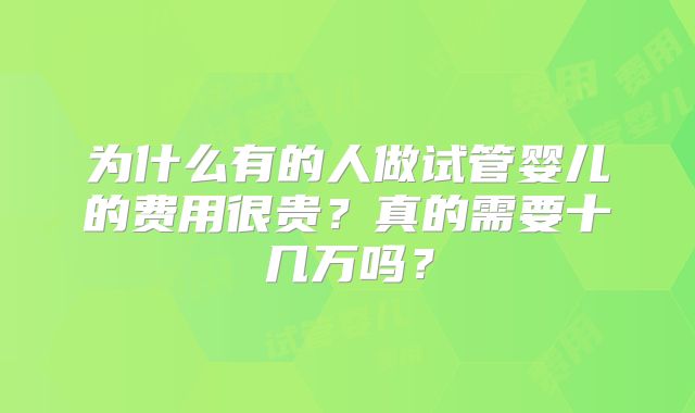 为什么有的人做试管婴儿的费用很贵?真的需要十几万吗?