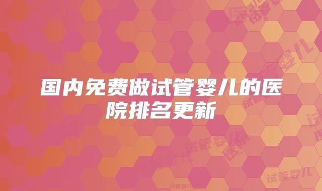 国内免费做试管婴儿的医院排名更新
