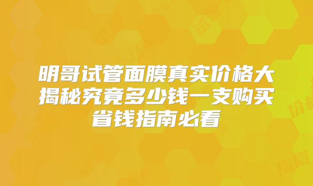 明哥试管面膜真实价格大揭秘究竟多少钱一支购买省钱指南必看