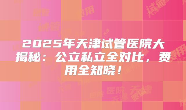 2025年天津试管医院大揭秘:公立私立全对比,费用全知晓!