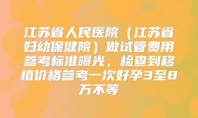 江苏省人民医院（江苏省妇幼保健院）做试管费用参考标准曝光，检查到移植价格参考一次好孕3至8万不等