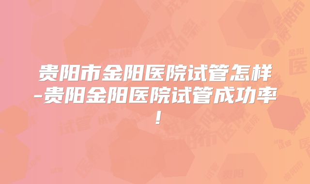 贵阳市金阳医院试管怎样-贵阳金阳医院试管成功率！