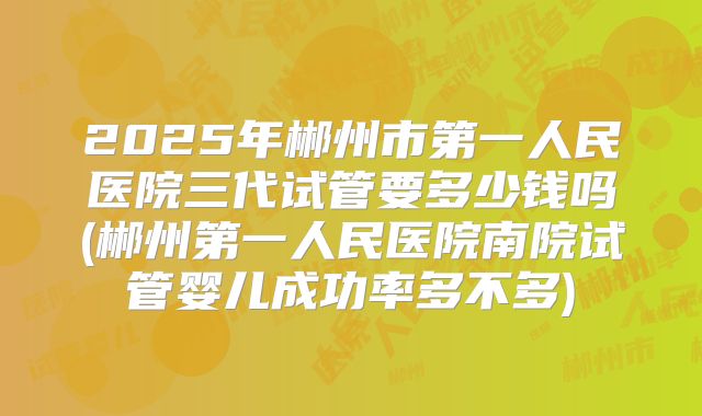 2025年郴州市第一人民医院三代试管要多少钱吗(郴州第一人民医院南院试管婴儿成功率多不多)