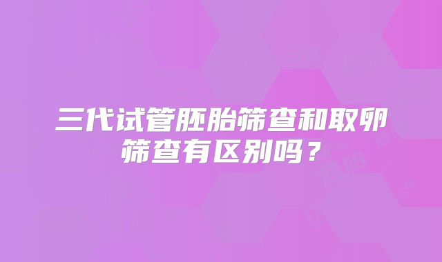 三代试管胚胎筛查和取卵筛查有区别吗？