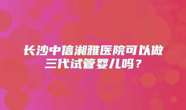 长沙中信湘雅医院可以做三代试管婴儿吗?