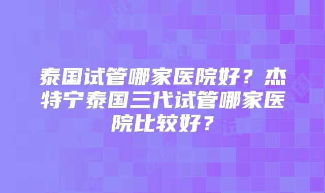 泰国试管哪家医院好？杰特宁泰国三代试管哪家医院比较好？