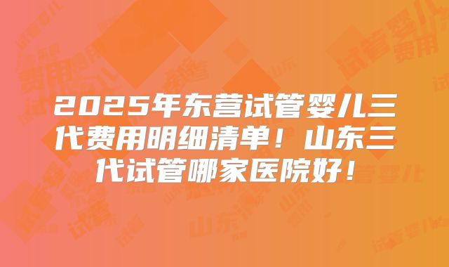2025年东营试管婴儿三代费用明细清单！山东三代试管哪家医院好！