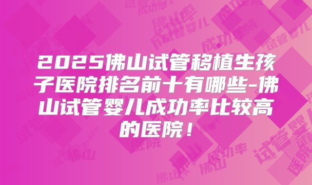 2025佛山试管移植生孩子医院排名前十有哪些-佛山试管婴儿成功率比较高的医院!