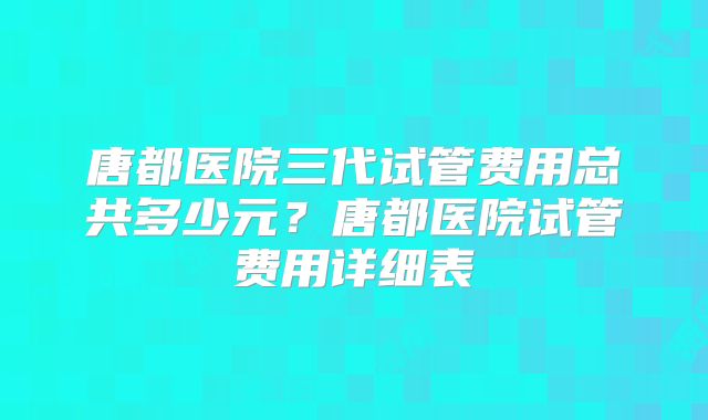 唐都医院三代试管费用总共多少元？唐都医院试管费用详细表