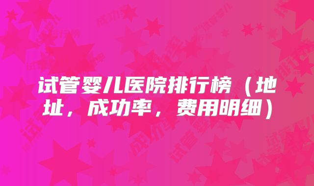 试管婴儿医院排行榜(地址,成功率,费用明细)
