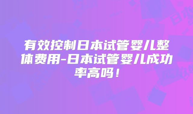 有效控制日本试管婴儿整体费用-日本试管婴儿成功率高吗！